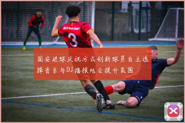 国安进球庆祝方式创新球员自主选择音乐与DJ播报结合提升氛围