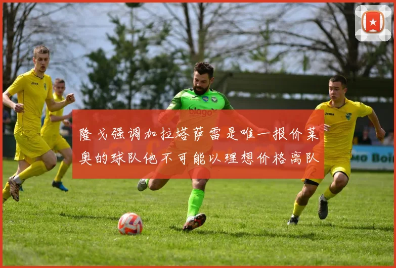 隆戈强调加拉塔萨雷是唯一报价莱奥的球队他不可能以理想价格离队