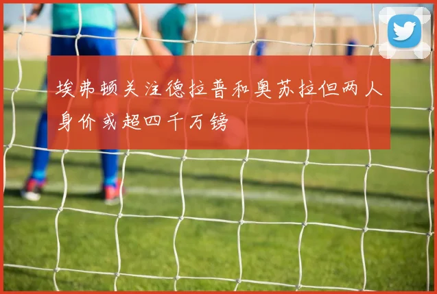 埃弗顿关注德拉普和奥苏拉但两人身价或超四千万镑