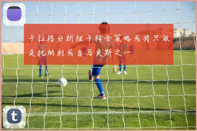 卡拉格分析纽卡转会策略或将只放走托纳利或吉马良斯之一