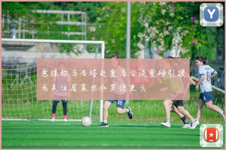 意媒称马洛塔赴皇马洽谈重磅引援或关注居莱尔和罗德里戈