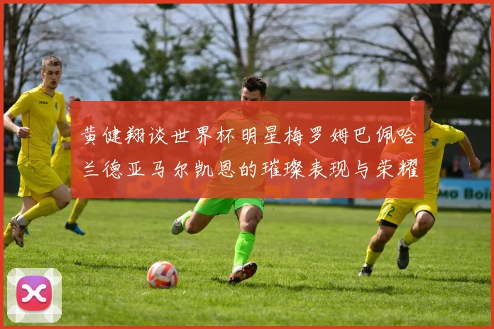 黄健翔谈世界杯明星梅罗姆巴佩哈兰德亚马尔凯恩的璀璨表现与荣耀时刻