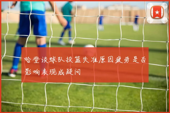 哈登谈球队投篮失准原因疲劳是否影响表现成疑问