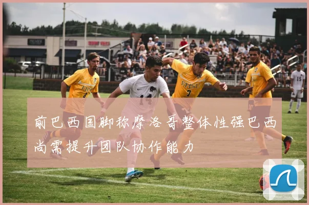 前巴西国脚称摩洛哥整体性强巴西尚需提升团队协作能力