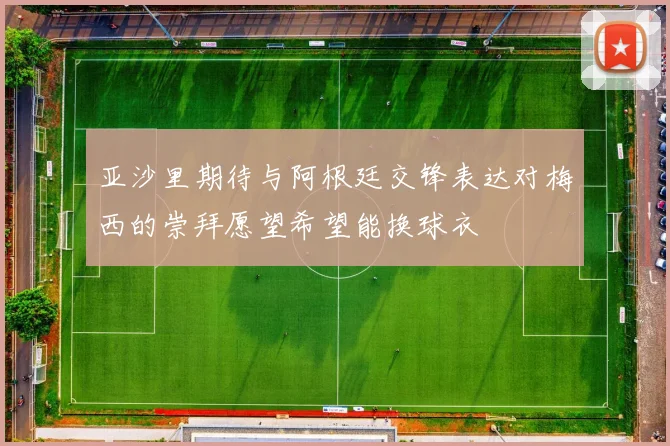 亚沙里期待与阿根廷交锋表达对梅西的崇拜愿望希望能换球衣
