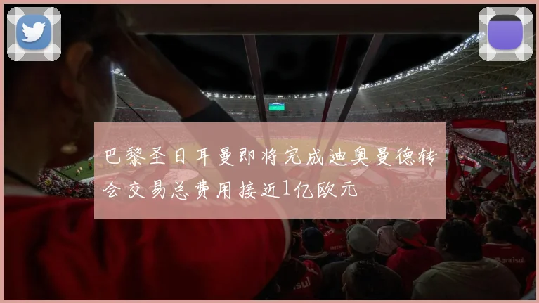 巴黎圣日耳曼即将完成迪奥曼德转会交易总费用接近1亿欧元