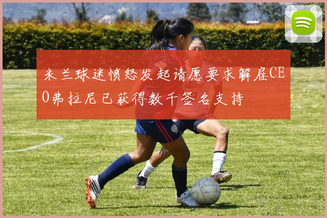米兰球迷愤怒发起请愿要求解雇CEO弗拉尼已获得数千签名支持