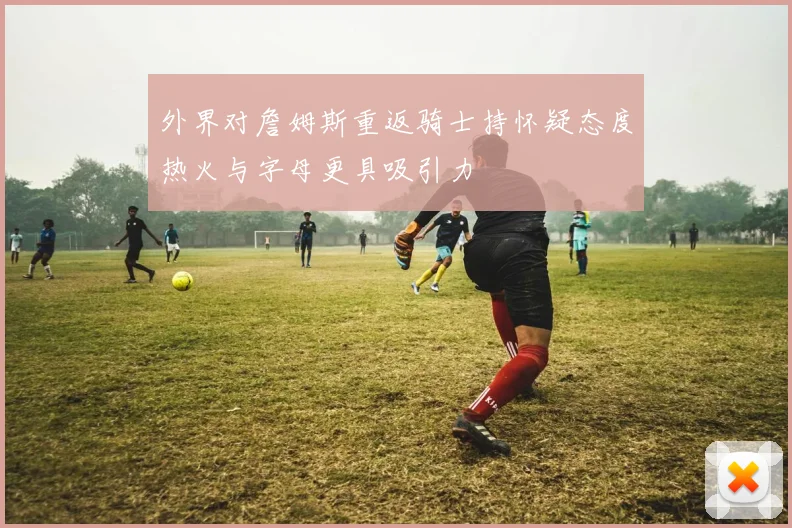 外界对詹姆斯重返骑士持怀疑态度热火与字母更具吸引力