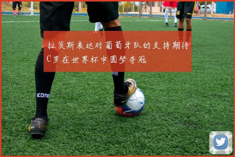 拉莫斯表达对葡萄牙队的支持期待C罗在世界杯中圆梦夺冠