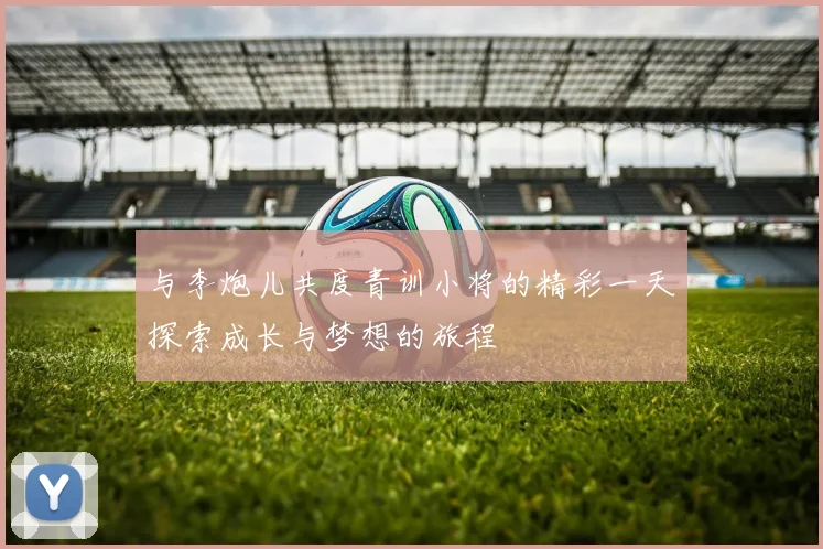 与李炮儿共度青训小将的精彩一天探索成长与梦想的旅程