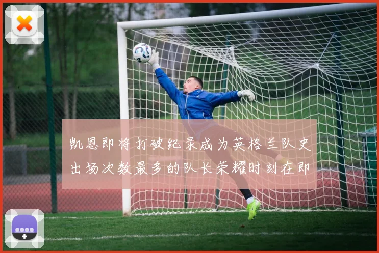 凯恩即将打破纪录成为英格兰队史出场次数最多的队长荣耀时刻在即