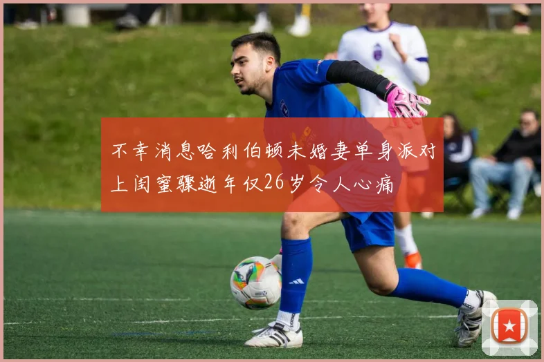 不幸消息哈利伯顿未婚妻单身派对上闺蜜骤逝年仅26岁令人心痛