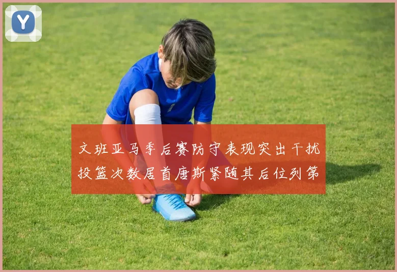 文班亚马季后赛防守表现突出干扰投篮次数居首唐斯紧随其后位列第五