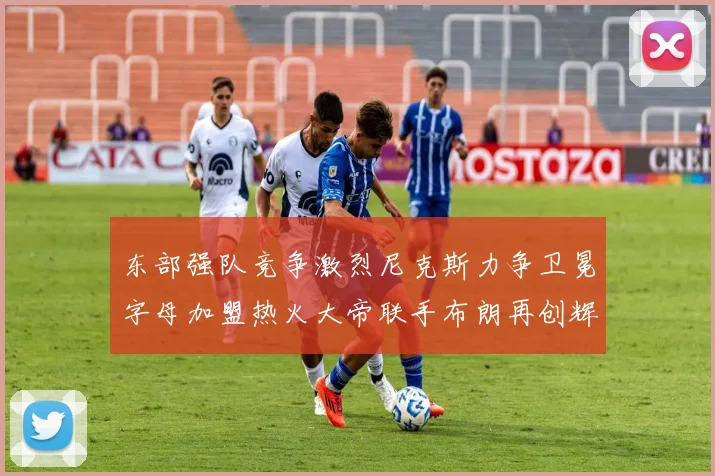 东部强队竞争激烈尼克斯力争卫冕字母加盟热火大帝联手布朗再创辉煌