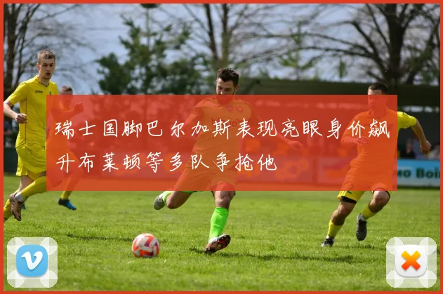 瑞士国脚巴尔加斯表现亮眼身价飙升布莱顿等多队争抢他